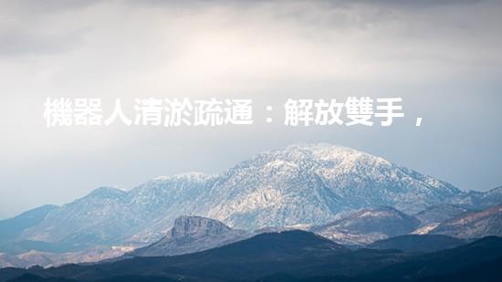 機器人清淤疏通：解放雙手，暢通未來！